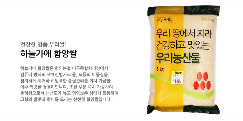 건강한 명품 우리쌀!
하늘가애 함양쌀
하늘가애 함양쌀은 함양농협 미곡종합처리장에서
컴퓨터 방식의 색채선별기로 돌, 뇌등의 이물질을
철저하게 제거하고 엄격한 품질관리를 거쳐 가공한
아주 깨끗한 청결미입니다. 또한 주문 즉시 가공하여
출하함으로서 신선도가 높고 영양보존 상태가 월등하여
고향의 밥맛과 향미를 드리는 신선한 함양쌀입니다.