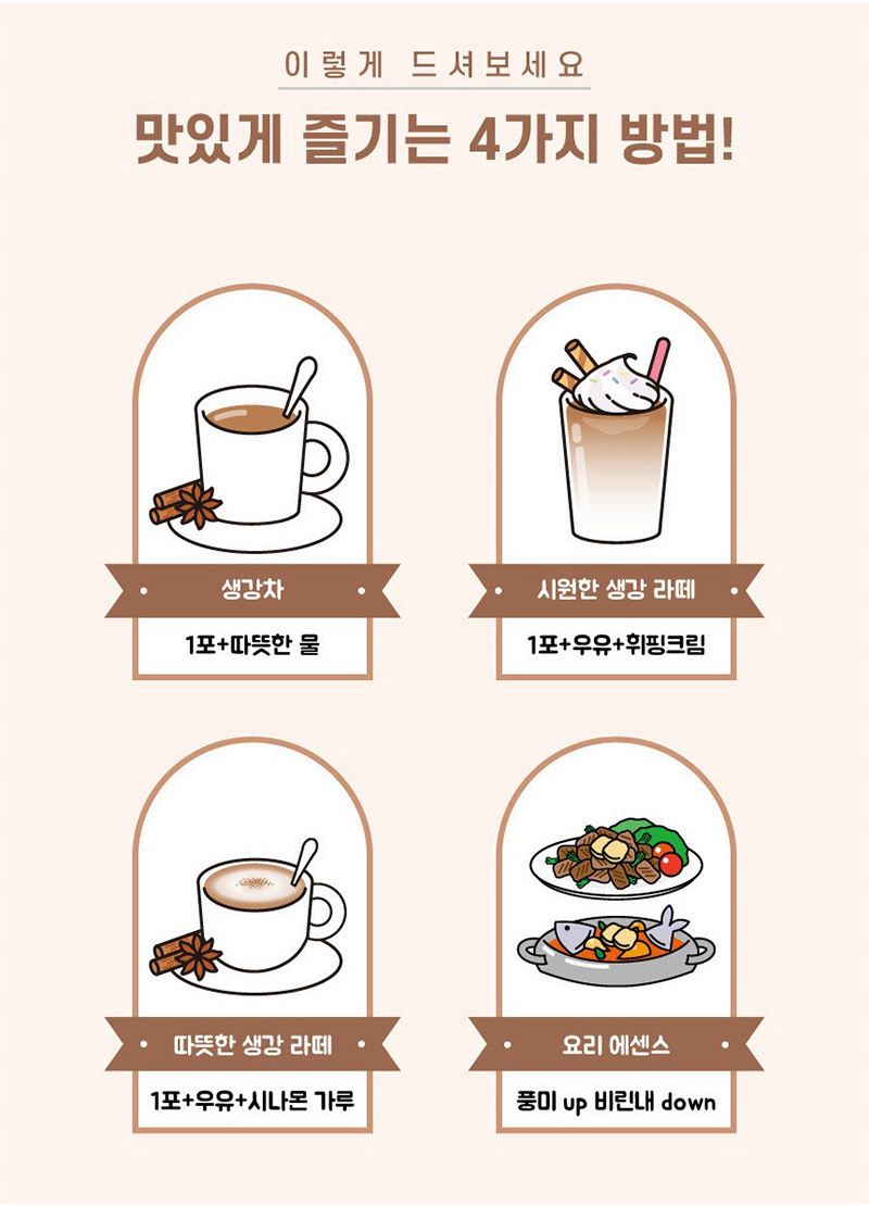 이렇게 드셔보세요
맛있게 즐기는 4가지 방법!
생강차
1포+따뜻한 물
시원한 생강 라떼
1 포+우유+휘핑크림
따뜻한생강라떼
1포+우유+시나몬가루
요리 에센스
풍미 up 비린내 down