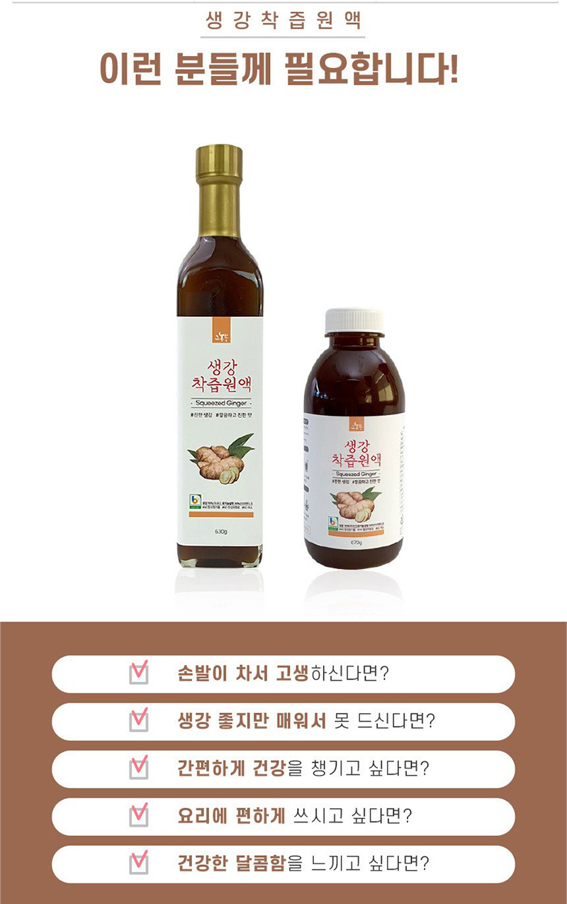 생강착즙원액
이런 분들께 필요합니다!
손발이 차서 고생하신다면?
생강 좋지만 매워서 못 드신다면?
간편하게 건강을 쟁기고 싶다면?
요리에 편하게 쓰시고 싶다면?
건강한 달콤함을 느끼고 싶다면?