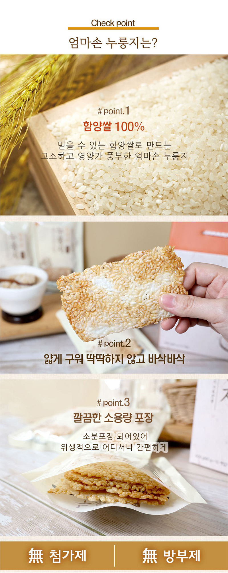 
check point
엄마손 누룽지는?
#point.1
함양쌀 100%
믿을 수 있는 함양쌀로 만드는
고소하고 영양가 풍부한 엄마손 누롱지
#point.2
얇게 구워 딱딱하지 않고 바삭바삭
#point.3
깔끔한 소용량 포장
소분포장 되어 있어
위생적으로 어디서나 간편하게 
無 첨가제 | 無 방부제