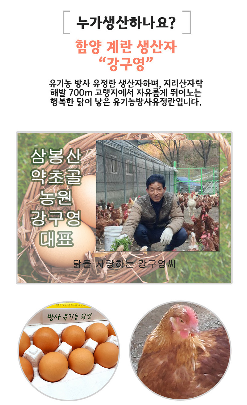 
누가 생산하나요?
함양 계란 생산자
강구영
유기농 방사 유정란 생산자하며，지리산자락
해발 700m 고랭지에서 자유롭게 뛰어노는
행복한 닭이 낳은 유기농방사유정란입니다.
삼봉산
약초골
농원
강구영
대표
닭을 사랑하는 강구영씨
방사 유기농 닭알