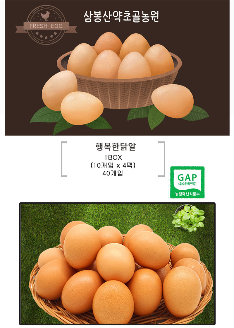 
FRESH EGG
삼봉산약초골농원
행복한닭알
1B0X
（10개입 x 4팩）
40개입
GAP
(우수관리인증)
농림축산식품부
