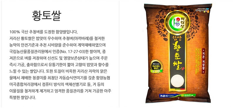 황토쌀
100% 국산 추청벼를 도정한 함양쌀입니다.
지리산 황토쌀은 밥맛이 우수하며 추청벼(아끼바레)를 철저한
농약의 안전기준과 추천 시비랑을 준수하여 계약재배하였으며
국립농산물품질관리원에서 인증(No. 17-27-03)한 쌀이며, 중
저온으로 벼를 저장하여 신선도 및 영양보존상태가 높으며 주문
즉시 가공,출하함으로서 유통기한이 짧아 고향의 밥맛과 향수를
느낄 수 있는 쌀입니다. 또한 토질이 비옥한 지리산 자락의 맑은
물에서 재배한 청결미를 최첨단 자동습식연미기를 갑춘 함앙농협
미곡종합처리장에서 컴퓨터 방식의 색채선별기로 돌, 겨 등의
이물질을 철저하게 제거하고 엄격한 품질관리를 거쳐 가공한 아주
특별한 쌀입니다.