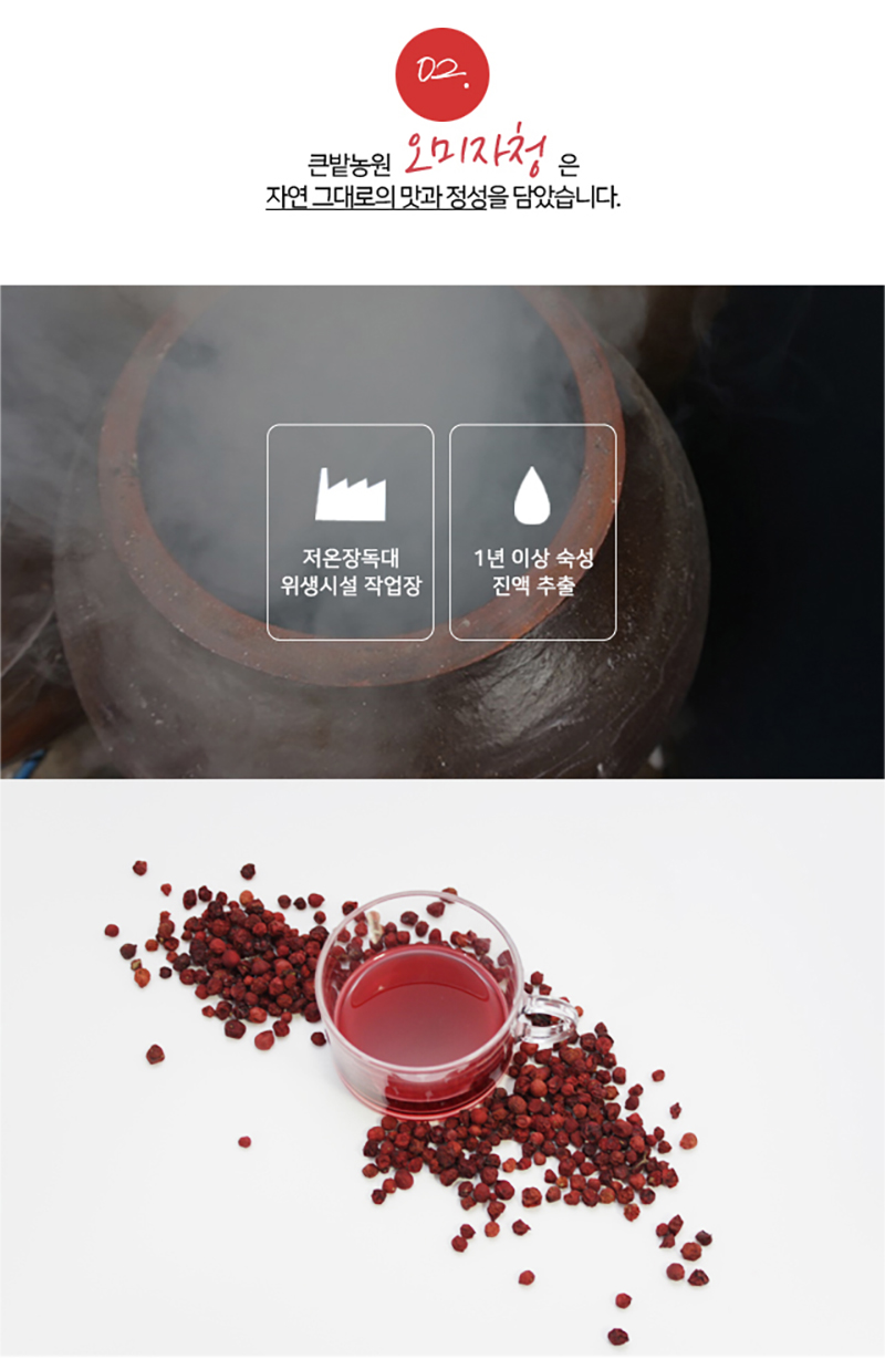 
02.
큰밭농원 오미자청은
자연 그대로의 맛과 정성올 담았습니다.
저온장독대
위생시설 작업장
1년 이상 숙성
진액 추출