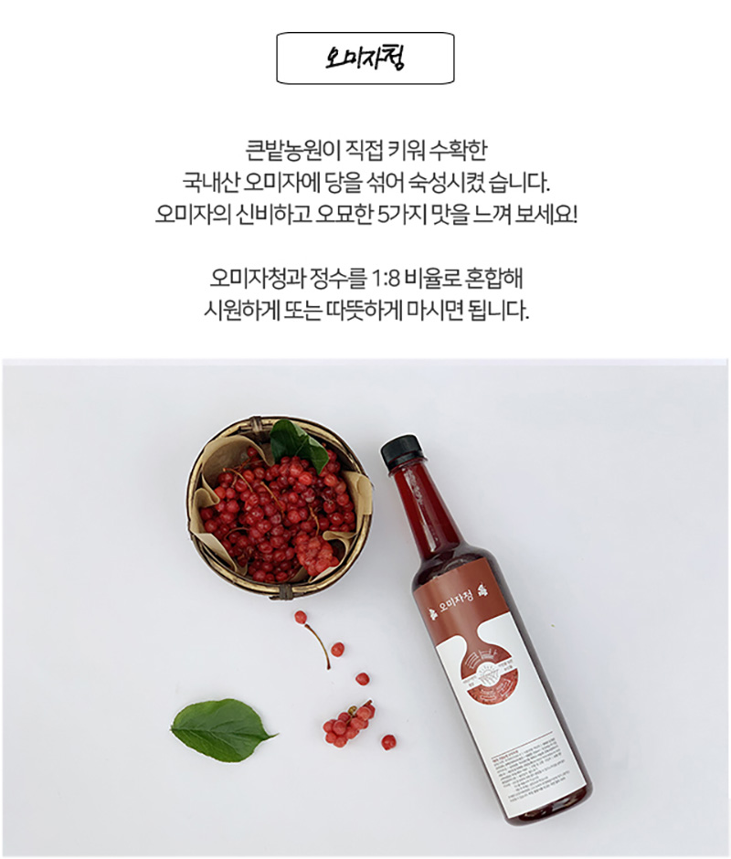 
오미자청
큰밭농원이 직접 키워 수확한
국내산오미자에 당올 섞어 숙성시켰습니다.
오미자의 신비하고 오묘한 5가지 맛을 느껴 보세요!
오미자청과 정수를 1:8 비율로 혼합해
시원하게 또는 따뜻하게 마시면 됩니다.