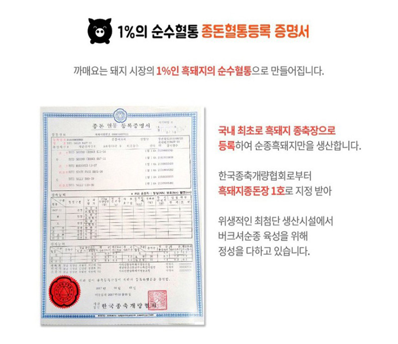 1%의 순수혈통 종돈혈통등록 증명서
까매요는 돼지 시장의 1%인 흑돼지의 순수혈통으로 만들어집니다.
국내 최초로 흑돼지 종축장으로
등록하여 순종흑돼지만을 생산합니다.
한국종축개량협회로부터
흑돼지종돈장 1호로 지정받아
위생적인 최첨단 생산시설에서
버크셔순종 육성을 위해
정성을 다하고 있습니다.